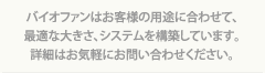 バイオファンはお客様の用途に合わせて、最適な大きさ、システムを構築しています。詳細はお気軽にお問い合わせください。